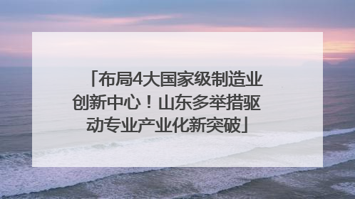 布局4大国家级制造业创新中心！山东多举措驱动专业产业化新突破