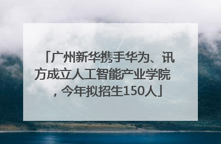 广州新华携手华为、讯方成立人工智能产业学院，今年拟招生150人