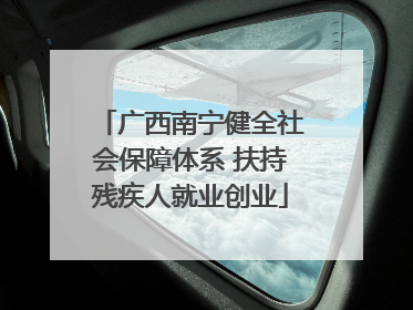 广西南宁健全社会保障体系 扶持残疾人就业创业