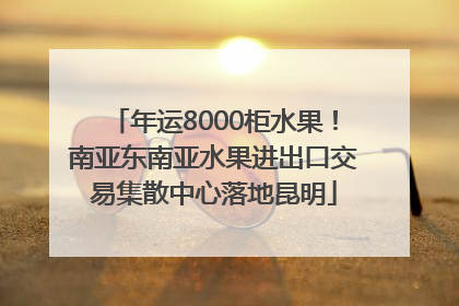 年运8000柜水果！南亚东南亚水果进出口交易集散中心落地昆明