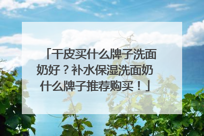 干皮买什么牌子洗面奶好？补水保湿洗面奶什么牌子推荐购买！