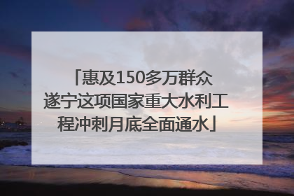 惠及150多万群众 遂宁这项国家重大水利工程冲刺月底全面通水
