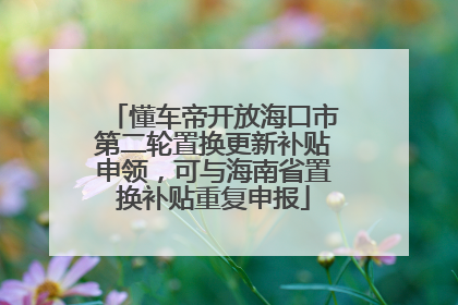 懂车帝开放海口市第二轮置换更新补贴申领，可与海南省置换补贴重复申报