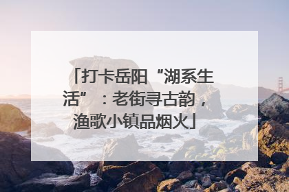打卡岳阳“湖系生活”：老街寻古韵，渔歌小镇品烟火