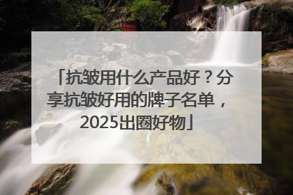 抗皱用什么产品好？分享抗皱好用的牌子名单，2025出圈好物
