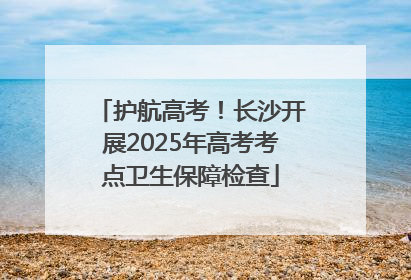 护航高考！长沙开展2025年高考考点卫生保障检查