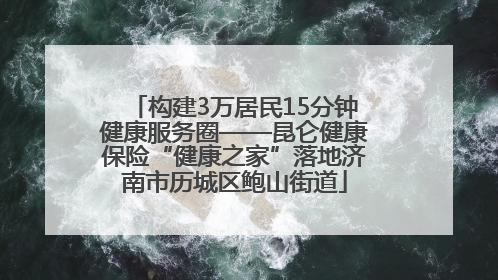 构建3万居民15分钟健康服务圈——昆仑健康保险“健康之家”落地济南市历城区鲍山街道