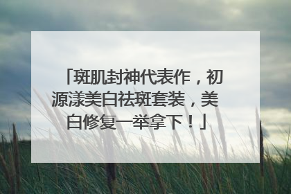 斑肌封神代表作，初源漾美白祛斑套装，美白修复一举拿下！