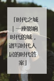 时代之城｜一座影响时代的城，谱写时代人居的时代答案