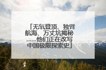 无氧登顶、独臂航海、万丈坑揭秘……他们正在改写中国极限探索史