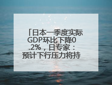 日本一季度实际GDP环比下降0.2%，日专家：预计下行压力将持续存在