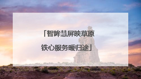 智眸慧屏映草原 铁心服务暖归途