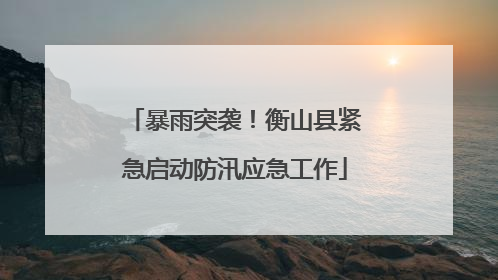 暴雨突袭！衡山县紧急启动防汛应急工作