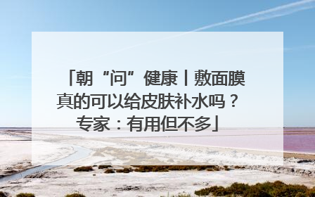 朝“问”健康丨敷面膜真的可以给皮肤补水吗？专家：有用但不多