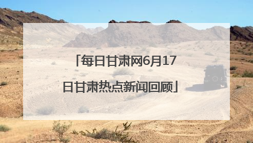 每日甘肃网6月17日甘肃热点新闻回顾
