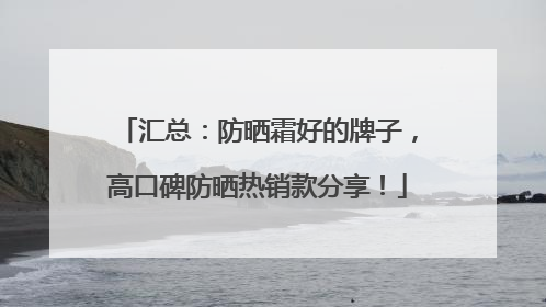 汇总：防晒霜好的牌子，高口碑防晒热销款分享！