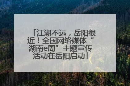 江湖不远，岳阳很近！全国网络媒体“湖南e周”主题宣传活动在岳阳启动