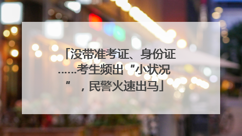 没带准考证、身份证……考生频出“小状况”，民警火速出马