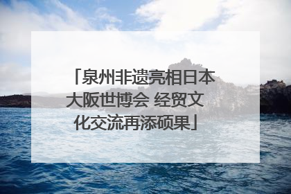 泉州非遗亮相日本大阪世博会 经贸文化交流再添硕果