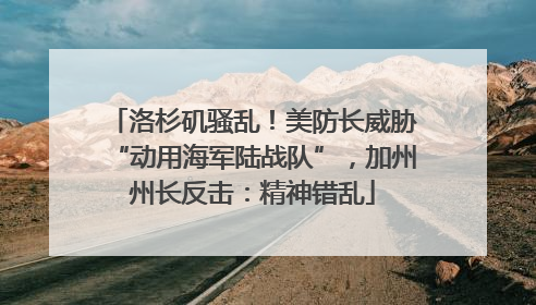 洛杉矶骚乱！美防长威胁“动用海军陆战队”，加州州长反击：精神错乱
