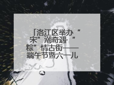 洛江区举办“宋”潮奇遇·“粽”情古街——端午节暨六一儿童节文化活动