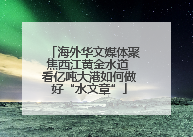 海外华文媒体聚焦西江黄金水道 看亿吨大港如何做好“水文章”