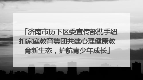 济南市历下区委宣传部携手纽扣家庭教育集团共建心理健康教育新生态，护航青少年成长