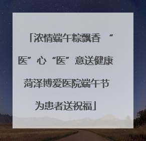 浓情端午粽飘香 “医”心“医”意送健康 菏泽博爱医院端午节为患者送祝福