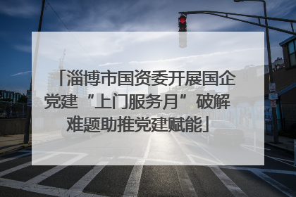 淄博市国资委开展国企党建“上门服务月”破解难题助推党建赋能