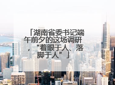 湖南省委书记端午前夕的这场调研，“着眼于人、落脚于人”