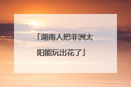 湖南人把非洲太阳能玩出花了