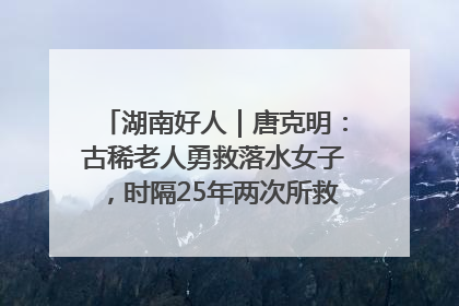 湖南好人｜唐克明：古稀老人勇救落水女子，时隔25年两次所救竟是同一人！