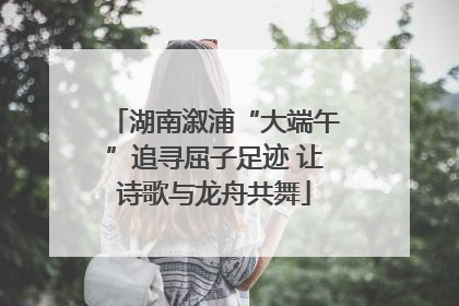 湖南溆浦“大端午”追寻屈子足迹 让诗歌与龙舟共舞
