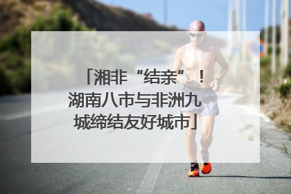 湘非“结亲”！湖南八市与非洲九城缔结友好城市