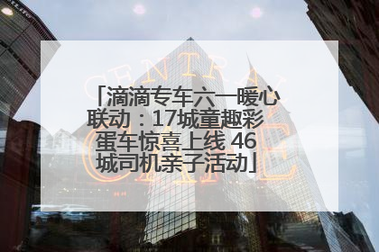 滴滴专车六一暖心联动：17城童趣彩蛋车惊喜上线 46城司机亲子活动