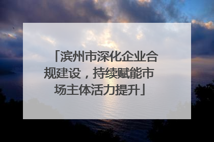 滨州市深化企业合规建设，持续赋能市场主体活力提升