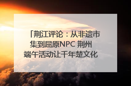 荆江评论：从非遗市集到屈原NPC 荆州端午活动让千年楚文化“破圈”生长