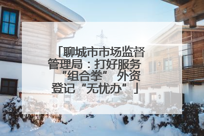 聊城市市场监督管理局：打好服务“组合拳” 外资登记“无忧办”