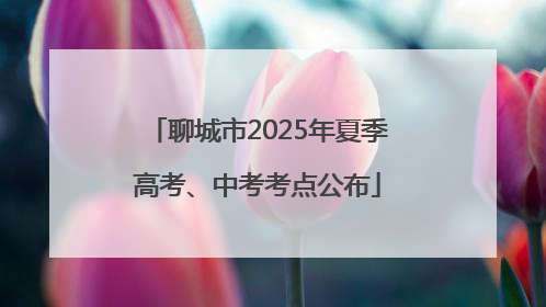 聊城市2025年夏季高考、中考考点公布