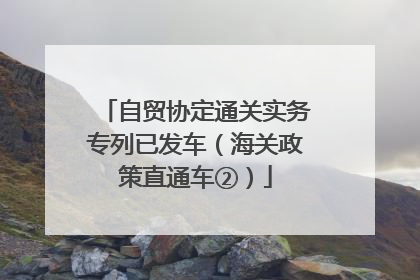 自贸协定通关实务专列已发车（海关政策直通车②）