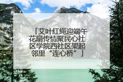 艾叶红绳迎端午花扇传情聚民心社区学院西社区架起邻里“连心桥”
