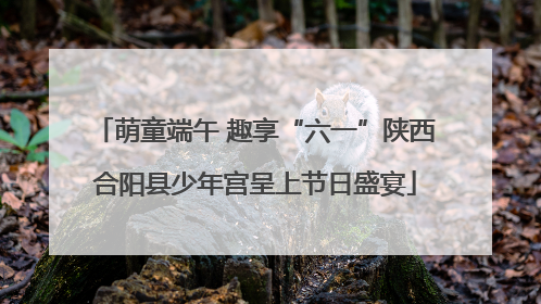 萌童端午 趣享“六一”陕西合阳县少年宫呈上节日盛宴