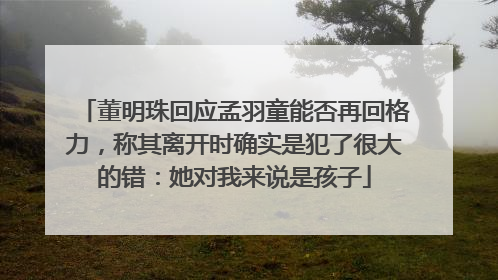 董明珠回应孟羽童能否再回格力，称其离开时确实是犯了很大的错：她对我来说是孩子