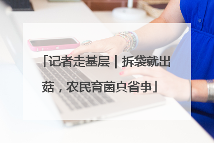 记者走基层｜拆袋就出菇，农民育菌真省事