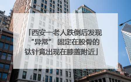西安一老人跌倒后发现“异常” 固定在股骨的钛针竟出现在膝盖附近