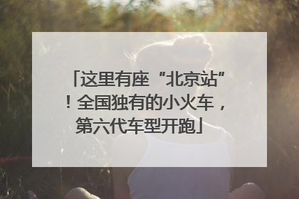 这里有座“北京站”！全国独有的小火车，第六代车型开跑
