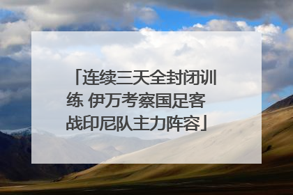 连续三天全封闭训练 伊万考察国足客战印尼队主力阵容