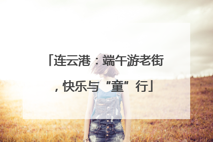 连云港：端午游老街，快乐与“童”行