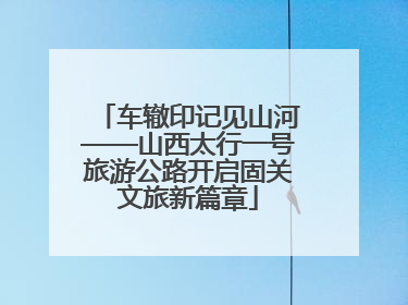 车辙印记见山河——山西太行一号旅游公路开启固关文旅新篇章