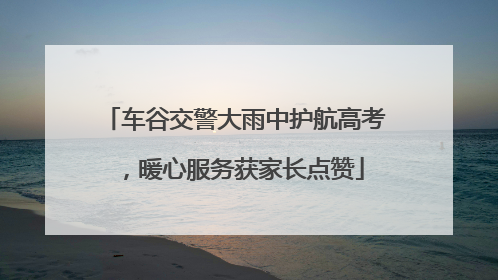 车谷交警大雨中护航高考，暖心服务获家长点赞